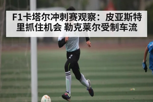F1卡塔尔冲刺赛观察:皮亚斯特里抓住机会 勒克莱尔受制车流