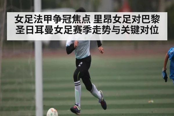 女足法甲争冠焦点 里昂女足对巴黎圣日耳曼女足赛季走势与关键对位