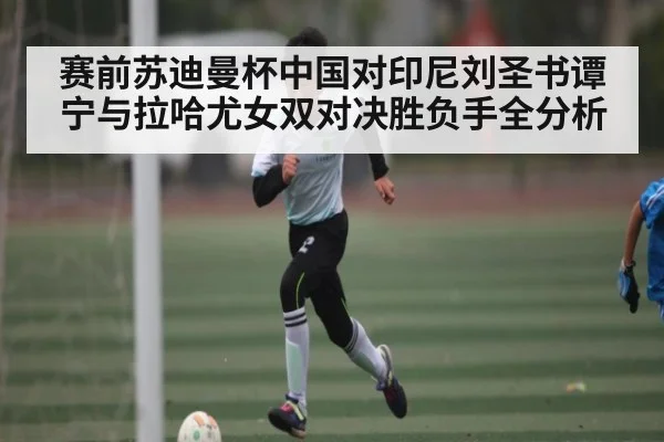 赛前苏迪曼杯中国对印尼刘圣书谭宁与拉哈尤女双对决胜负手全分析