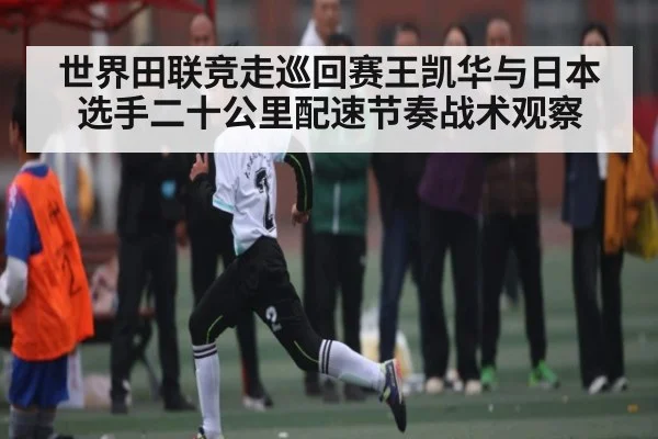 世界田联竞走巡回赛王凯华与日本选手二十公里配速节奏战术观察